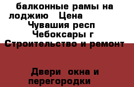 балконные рамы на лоджию › Цена ­ 10 000 - Чувашия респ., Чебоксары г. Строительство и ремонт » Двери, окна и перегородки   